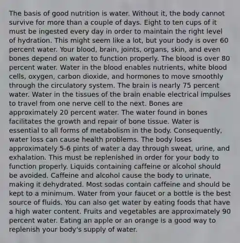 The basis of good nutrition is water. Without it, the body cannot survive for more than a couple of days. Eight to ten cups of it must be ingested every day in order to maintain the right level of hydration. This might seem like a lot, but your body is over 60 percent water. Your blood, brain, joints, organs, skin, and even bones depend on water to function properly. The blood is over 80 percent water. Water in the blood enables nutrients, white blood cells, oxygen, carbon dioxide, and hormones to move smoothly through the circulatory system. The brain is nearly 75 percent water. Water in the tissues of the brain enable electrical impulses to travel from one nerve cell to the next. Bones are approximately 20 percent water. The water found in bones facilitates the growth and repair of bone tissue. Water is essential to all forms of metabolism in the body. Consequently, water loss can cause health problems. The body loses approximately 5-6 pints of water a day through sweat, urine, and exhalation. This must be replenished in order for your body to function properly. Liquids containing caffeine or alcohol should be avoided. Caffeine and alcohol cause the body to urinate, making it dehydrated. Most sodas contain caffeine and should be kept to a minimum. Water from your faucet or a bottle is the best source of fluids. You can also get water by eating foods that have a high water content. Fruits and vegetables are approximately 90 percent water. Eating an apple or an orange is a good way to replenish your body's supply of water.