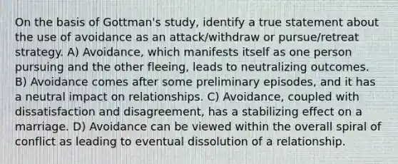 On the basis of Gottman's study, identify a true statement about the use of avoidance as an attack/withdraw or pursue/retreat strategy. A) Avoidance, which manifests itself as one person pursuing and the other fleeing, leads to neutralizing outcomes. B) Avoidance comes after some preliminary episodes, and it has a neutral impact on relationships. C) Avoidance, coupled with dissatisfaction and disagreement, has a stabilizing effect on a marriage. D) Avoidance can be viewed within the overall spiral of conflict as leading to eventual dissolution of a relationship.