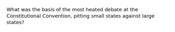 What was the basis of the most heated debate at the Constitutional Convention, pitting small states against large states?