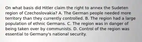 On what basis did Hitler claim the right to annex the Sudeten region of Czechoslovakia? A. The German people needed more territory than they currently controlled. B. The region had a large population of ethnic Germans. C. The region was in danger of being taken over by communists. D. Control of the region was essential to Germany's national security.