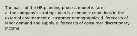 The basis of the HR planning process model is (are) ___________. a. the company's strategic plan b. economic conditions in the external environment c. customer demographics d. forecasts of labor demand and supply e. forecasts of consumer discretionary income