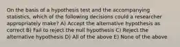 On the basis of a hypothesis test and the accompanying statistics, which of the following decisions could a researcher appropriately make? A) Accept the alternative hypothesis as correct B) Fail to reject the null hypothesis C) Reject the alternative hypothesis D) All of the above E) None of the above