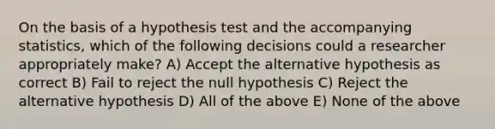 On the basis of a hypothesis test and the accompanying statistics, which of the following decisions could a researcher appropriately make? A) Accept the alternative hypothesis as correct B) Fail to reject the null hypothesis C) Reject the alternative hypothesis D) All of the above E) None of the above