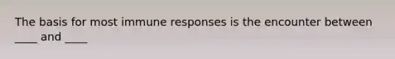 The basis for most immune responses is the encounter between ____ and ____