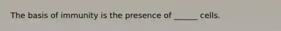 The basis of immunity is the presence of ______ cells.