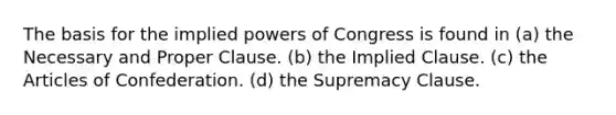 The basis for the implied powers of Congress is found in (a) the Necessary and Proper Clause. (b) the Implied Clause. (c) the Articles of Confederation. (d) the Supremacy Clause.