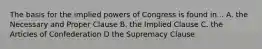 The basis for the implied powers of Congress is found in... A. the Necessary and Proper Clause B. the Implied Clause C. the Articles of Confederation D the Supremacy Clause