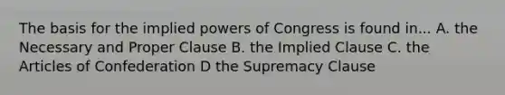 The basis for the implied powers of Congress is found in... A. the Necessary and Proper Clause B. the Implied Clause C. the Articles of Confederation D the Supremacy Clause