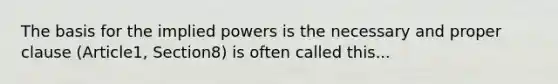 The basis for the implied powers is the necessary and proper clause (Article1, Section8) is often called this...