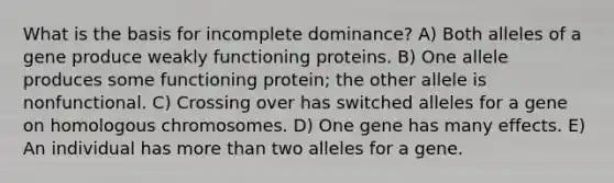 What is the basis for incomplete dominance? A) Both alleles of a gene produce weakly functioning proteins. B) One allele produces some functioning protein; the other allele is nonfunctional. C) Crossing over has switched alleles for a gene on homologous chromosomes. D) One gene has many effects. E) An individual has <a href='https://www.questionai.com/knowledge/keWHlEPx42-more-than' class='anchor-knowledge'>more than</a> two alleles for a gene.