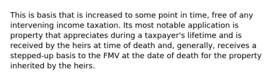 This is basis that is increased to some point in time, free of any intervening income taxation. Its most notable application is property that appreciates during a taxpayer's lifetime and is received by the heirs at time of death and, generally, receives a stepped-up basis to the FMV at the date of death for the property inherited by the heirs.