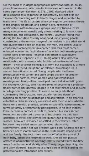 On the basis of in-depth biographical interviews with 35- to 45-year-old men—and, later, similar interviews with women in the same age range—Levinson (1978, 1996) depicted <a href='https://www.questionai.com/knowledge/kpAvff8r7B-adult-development' class='anchor-knowledge'>adult development</a> as a sequence of qualitatively distinct eras (or "seasons") coinciding with Erikson's stages and separated by transitions. The life structure, a key concept in Levinson's theory, is the underlying design of a person's life, consisting of relationships with individuals, groups, and institutions. Of its many components, usually only a few, relating to family, close friendships, and occupation, are central. Levinson found that during the transition to early adulthood, most young people constructed a dream—an image of themselves in the adult world that guides their <a href='https://www.questionai.com/knowledge/kuI1pP196d-decision-making' class='anchor-knowledge'>decision making</a>. For men, the dream usually emphasized achievement in a career, whereas most career-oriented women had "split dreams" in which both marriage and career were prominent—findings confirmed in subsequent investigations (Heppner, 2013). Young adults also formed a relationship with a mentor who facilitated realization of their dream—often a senior colleague at work but occasionally a more experienced friend, neighbor, or relative. Around age 30, a second transition occurred: Young people who had been preoccupied with career and were single usually focused on finding a life partner, while women who had emphasized marriage and family often developed more individualistic goals. For example, Christy, who had dreamed of becoming a professor, finally earned her doctoral degree in her mid-thirties and secured a college teaching position. To create an early adulthood culminating life structure, men usually "settled down" by focusing on certain relationships and aspirations, in an effort to establish a niche in society consistent with their values, whether those were wealth, prestige, artistic or scientific achievement, or forms of family or community participation. In his late thirties, Ernie became a partner in his firm, coached his son's soccer team, and was elected treasurer of his church. He paid less attention to travel and playing the guitar than previously. Many women, however, remained unsettled in their thirties, often because they added an occupational or relationship commitment. When her two children were born, Sharese felt torn between her research position in the state health department and her family. She took three months off after the arrival of each baby. When she returned to work, she did not pursue attractive administrative openings that required travel and time away from home. And shortly after Christy began teaching, she and Gary divorced. Becoming a single parent while starting her professional life introduced new strains.