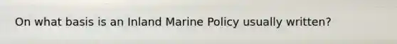 On what basis is an Inland Marine Policy usually written?