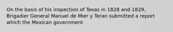 On the basis of his inspection of Texas in 1828 and 1829, Brigadier General Manuel de Mier y Teran submitted a report which the Mexican government