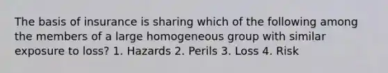 The basis of insurance is sharing which of the following among the members of a large homogeneous group with similar exposure to loss? 1. Hazards 2. Perils 3. Loss 4. Risk