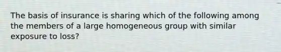 The basis of insurance is sharing which of the following among the members of a large homogeneous group with similar exposure to loss?