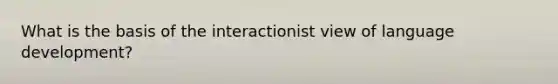 What is the basis of the interactionist view of language development?