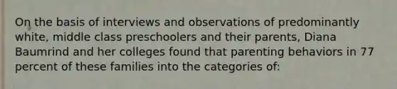 On the basis of interviews and observations of predominantly white, middle class preschoolers and their parents, Diana Baumrind and her colleges found that parenting behaviors in 77 percent of these families into the categories of: