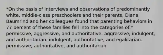 *On the basis of interviews and observations of predominantly white, middle-class preschoolers and their parents, Diana Baumrind and her colleagues found that parenting behaviors in 77 percent of these families fell into the categories of:* permissive, aggressive, and authoritative. aggressive, indulgent, and authoritarian. indulgent, authoritative, and egalitarian. permissive, authoritative, and authoritarian.