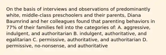 On the basis of interviews and observations of predominantly white, middle-class preschoolers and their parents, Diana Baumrind and her colleagues found that parenting behaviors in 77% of their families fell into the categories of: A. aggressive, indulgent, and authoritarian B. indulgent, authoritative, and egalitarian C. permissive, authoritative, and authoritarian D. permissive, no-nonsense, and authoritative