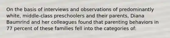 On the basis of interviews and observations of predominantly white, middle-class preschoolers and their parents, Diana Baumrind and her colleagues found that parenting behaviors in 77 percent of these families fell into the categories of: