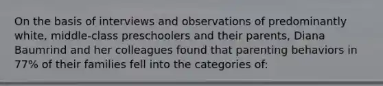 On the basis of interviews and observations of predominantly white, middle-class preschoolers and their parents, Diana Baumrind and her colleagues found that parenting behaviors in 77% of their families fell into the categories of: