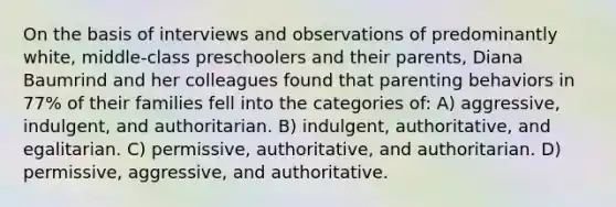 On the basis of interviews and observations of predominantly white, middle-class preschoolers and their parents, Diana Baumrind and her colleagues found that parenting behaviors in 77% of their families fell into the categories of: A) aggressive, indulgent, and authoritarian. B) indulgent, authoritative, and egalitarian. C) permissive, authoritative, and authoritarian. D) permissive, aggressive, and authoritative.