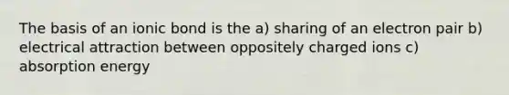 The basis of an ionic bond is the a) sharing of an electron pair b) electrical attraction between oppositely charged ions c) absorption energy