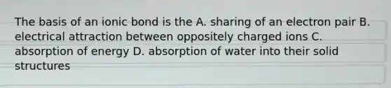 The basis of an ionic bond is the A. sharing of an electron pair B. electrical attraction between oppositely charged ions C. absorption of energy D. absorption of water into their solid structures