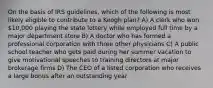 On the basis of IRS guidelines, which of the following is most likely eligible to contribute to a Keogh plan? A) A clerk who won 10,000 playing the state lottery while employed full time by a major department store B) A doctor who has formed a professional corporation with three other physicians C) A public school teacher who gets paid during her summer vacation to give motivational speeches to training directors at major brokerage firms D) The CEO of a listed corporation who receives a large bonus after an outstanding year