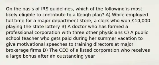 On the basis of IRS guidelines, which of the following is most likely eligible to contribute to a Keogh plan? A) While employed full time for a major department store, a clerk who won 10,000 playing the state lottery B) A doctor who has formed a professional corporation with three other physicians C) A public school teacher who gets paid during her summer vacation to give motivational speeches to training directors at major brokerage firms D) The CEO of a listed corporation who receives a large bonus after an outstanding year