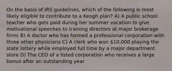 On the basis of IRS guidelines, which of the following is most likely eligible to contribute to a Keogh plan? A) A public school teacher who gets paid during her summer vacation to give motivational speeches to training directors at major brokerage firms B) A doctor who has formed a professional corporation with three other physicians C) A clerk who won 10,000 playing the state lottery while employed full time by a major department store D) The CEO of a listed corporation who receives a large bonus after an outstanding year