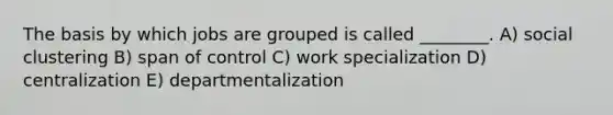 The basis by which jobs are grouped is called ________. A) social clustering B) span of control C) work specialization D) centralization E) departmentalization