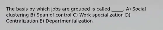 The basis by which jobs are grouped is called _____. A) Social clustering B) Span of control C) Work specialization D) Centralization E) Departmentalization