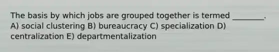 The basis by which jobs are grouped together is termed ________. A) social clustering B) bureaucracy C) specialization D) centralization E) departmentalization