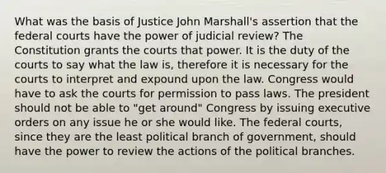 What was the basis of Justice John Marshall's assertion that the federal courts have the power of judicial review? The Constitution grants the courts that power. It is the duty of the courts to say what the law is, therefore it is necessary for the courts to interpret and expound upon the law. Congress would have to ask the courts for permission to pass laws. The president should not be able to "get around" Congress by issuing executive orders on any issue he or she would like. The federal courts, since they are the least political branch of government, should have the power to review the actions of the political branches.