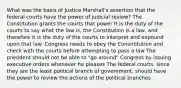 What was the basis of Justice Marshall's assertion that the federal courts have the power of judicial review? The Constitution grants the courts that power It is the duty of the courts to say what the law is, the Constitution is a law, and therefore it is the duty of the courts to interpret and expound upon that law. Congress needs to obey the Consntitution and check with the courts before attempting to pass a law The president should not be able to "go around" Congress by issuing executive orders whenever he pleases The federal courts, since they are the least political branch of government, should have the power to review the actions of the political branches