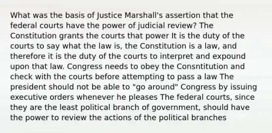 What was the basis of Justice Marshall's assertion that the federal courts have the power of judicial review? The Constitution grants the courts that power It is the duty of the courts to say what the law is, the Constitution is a law, and therefore it is the duty of the courts to interpret and expound upon that law. Congress needs to obey the Consntitution and check with the courts before attempting to pass a law The president should not be able to "go around" Congress by issuing executive orders whenever he pleases The federal courts, since they are the least political branch of government, should have the power to review the actions of the political branches