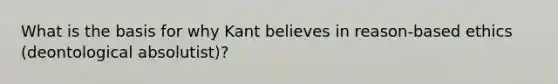 What is the basis for why Kant believes in reason-based ethics (deontological absolutist)?