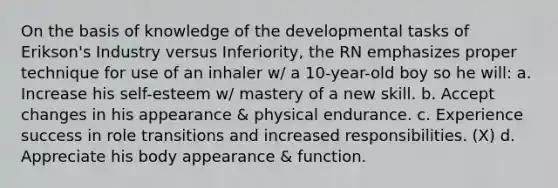 On the basis of knowledge of the developmental tasks of Erikson's Industry versus Inferiority, the RN emphasizes proper technique for use of an inhaler w/ a 10-year-old boy so he will: a. Increase his self-esteem w/ mastery of a new skill. b. Accept changes in his appearance & physical endurance. c. Experience success in role transitions and increased responsibilities. (X) d. Appreciate his body appearance & function.