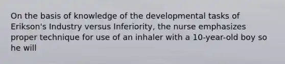 On the basis of knowledge of the developmental tasks of Erikson's Industry versus Inferiority, the nurse emphasizes proper technique for use of an inhaler with a 10-year-old boy so he will