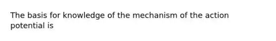 The basis for knowledge of the mechanism of the action potential is