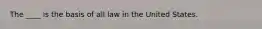 The ____ is the basis of all law in the United States.