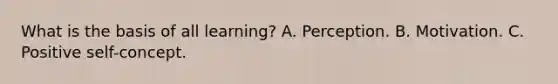 What is the basis of all learning? A. Perception. B. Motivation. C. Positive self-concept.