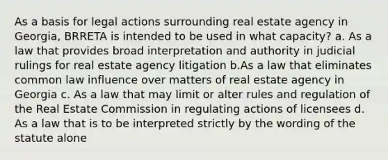 As a basis for legal actions surrounding real estate agency in Georgia, BRRETA is intended to be used in what capacity? a. As a law that provides broad interpretation and authority in judicial rulings for real estate agency litigation b.As a law that eliminates common law influence over matters of real estate agency in Georgia c. As a law that may limit or alter rules and regulation of the Real Estate Commission in regulating actions of licensees d. As a law that is to be interpreted strictly by the wording of the statute alone