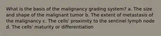 What is the basis of the malignancy grading system? a. The size and shape of the malignant tumor b. The extent of metastasis of the malignancy c. The cells' proximity to the sentinel lymph node d. The cells' maturity or differentiation