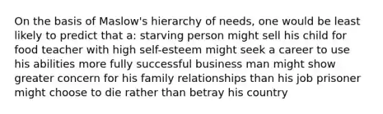 On the basis of Maslow's hierarchy of needs, one would be least likely to predict that a: starving person might sell his child for food teacher with high self-esteem might seek a career to use his abilities more fully successful business man might show greater concern for his family relationships than his job prisoner might choose to die rather than betray his country