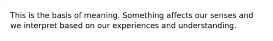 This is the basis of meaning. Something affects our senses and we interpret based on our experiences and understanding.