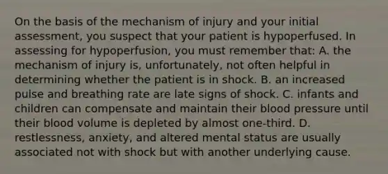 On the basis of the mechanism of injury and your initial​ assessment, you suspect that your patient is hypoperfused. In assessing for​ hypoperfusion, you must remember​ that: A. the mechanism of injury​ is, unfortunately, not often helpful in determining whether the patient is in shock. B. an increased pulse and breathing rate are late signs of shock. C. infants and children can compensate and maintain their blood pressure until their blood volume is depleted by almost​ one-third. D. ​restlessness, anxiety, and altered mental status are usually associated not with shock but with another underlying cause.