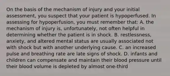 On the basis of the mechanism of injury and your initial​ assessment, you suspect that your patient is hypoperfused. In assessing for​ hypoperfusion, you must remember​ that: A. the mechanism of injury​ is, unfortunately, not often helpful in determining whether the patient is in shock. B. ​restlessness, anxiety, and altered mental status are usually associated not with shock but with another underlying cause. C. an increased pulse and breathing rate are late signs of shock. D. infants and children can compensate and maintain their <a href='https://www.questionai.com/knowledge/kD0HacyPBr-blood-pressure' class='anchor-knowledge'>blood pressure</a> until their blood volume is depleted by almost​ one-third